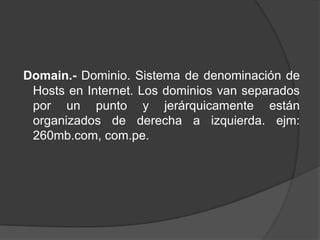 Domain.- Dominio. Sistema de denominación de
 Hosts en Internet. Los dominios van separados
 por un punto y jerárquicamente están
 organizados de derecha a izquierda. ejm:
 260mb.com, com.pe.
 