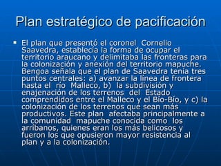 Plan estratégico de pacificación El plan que presentó el coronel  Cornelio  Saavedra, establecía la forma de ocupar el territorio araucano y delimitaba las fronteras para la colonización y anexión del territorio mapuche. Bengoa señala que el plan de Saavedra tenía tres puntos centrales: a) avanzar la línea de frontera hasta el  río  Malleco, b)  la subdivisión y enajenación de los terrenos  del  Estado comprendidos entre el Malleco y el Bío-Bío, y c) la colonización de los terrenos que sean más productivos. Este plan  afectaba principalmente a la comunidad  mapuche conocida como  los arríbanos, quienes eran los más belicosos y fueron los que opusieron mayor resistencia al plan y a la colonización. 