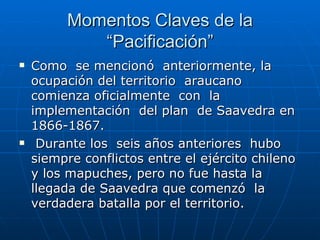 Momentos Claves de la “Pacificación” Como  se mencionó  anteriormente, la ocupación del territorio  araucano comienza oficialmente  con  la implementación  del plan  de Saavedra en 1866-1867. Durante los  seis años anteriores  hubo siempre conflictos entre el ejército chileno y los mapuches, pero no fue hasta la llegada de Saavedra que comenzó  la  verdadera batalla por el territorio.  