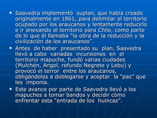 Saavedra implementó  suplan, que había creado originalmente en 1861, para delimitar el territorio ocupado por los araucanos y lentamente reducirlo e ir anexando el territorio para Chile, como parte de lo que él llamaba “la obra de la reducción y la civilización de los araucanos”. Antes  de haber  presentado su  plan, Saavedra  llevó a cabo  variadas  incursiones  en  el territorio mapuche, fundó varias ciudades (Mulchén, Angol, refundo Negrete y Lebu) y provocó el terror  entre los araucanos, obligándolos a doblegarse y aceptar  la “paz” que les  imponía.  Este avance por parte de Saavedra llevó a los mapuches a tomar bandos y decidir cómo enfrentar esta “entrada de los  huincas”.  