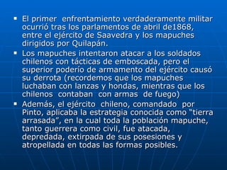 El primer  enfrentamiento verdaderamente militar ocurrió tras los parlamentos de abril de1868, entre el ejército de Saavedra y los mapuches dirigidos por Quilapán.  Los mapuches intentaron atacar a los soldados chilenos con tácticas de emboscada, pero el superior poderío de armamento del ejército causó su derrota (recordemos que los mapuches luchaban con lanzas y hondas, mientras que los  chilenos  contaban  con armas  de fuego)  Además, el ejército  chileno, comandado  por  Pinto, aplicaba la estrategia conocida como “tierra arrasada”, en la cual toda la población mapuche, tanto guerrera como civil, fue atacada, depredada, extirpada de sus posesiones y atropellada en todas las formas posibles.  