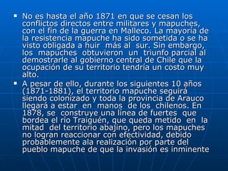 No es hasta el año 1871 en que se cesan los conflictos directos entre militares y mapuches, con el fin de la guerra en Malleco. La mayoría de la resistencia mapuche ha sido sometida o se ha visto obligada a huir  más al  sur. Sin embargo, los  mapuches  obtuvieron  un  triunfo parcial al demostrarle al gobierno central de Chile que la ocupación de su territorio tendría un costo muy alto. A pesar de ello, durante los siguientes 10 años (1871-1881), el territorio mapuche seguirá siendo colonizado y toda la provincia de Arauco  llegará a estar  en  manos  de los  chilenos. En 1878, se  construye una línea de fuertes  que bordea el río Traiguén, que queda metido  en  la mitad  del territorio abajino, pero los mapuches no logran reaccionar con efectividad, debido probablemente ala realización por parte del pueblo mapuche de que la invasión es inminente 