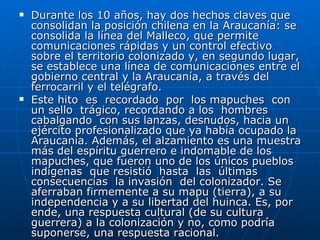 Durante los 10 años, hay dos hechos claves que consolidan la posición chilena en la Araucanía: se consolida la línea del Malleco, que permite comunicaciones rápidas y un control efectivo sobre el territorio colonizado y, en segundo lugar, se establece una línea de comunicaciones entre el gobierno central y la Araucanía, a través del ferrocarril y el telégrafo.  Este hito  es  recordado  por  los mapuches  con  un sello  trágico, recordando a los  hombres  cabalgando  con sus lanzas, desnudos, hacia un ejército profesionalizado que ya había ocupado la Araucanía. Además, el alzamiento es una muestra más del espíritu guerrero e indomable de los mapuches, que fueron uno de los únicos pueblos  indígenas  que resistió  hasta  las  últimas consecuencias  la invasión  del colonizador. Se aferraban firmemente a su mapu (tierra), a su independencia y a su libertad del huinca. Es, por ende, una respuesta cultural (de su cultura guerrera) a la colonización y no, como podría suponerse, una respuesta racional. 