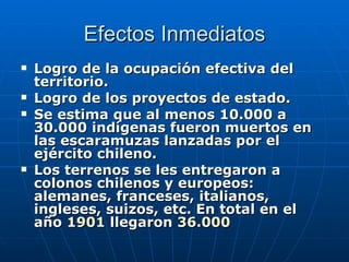 Efectos Inmediatos Logro de la ocupación efectiva del territorio. Logro de los proyectos de estado. Se estima que al menos 10.000 a 30.000 indígenas fueron muertos en las escaramuzas lanzadas por el ejército chileno. Los terrenos se les entregaron a colonos chilenos y europeos: alemanes, franceses, italianos, ingleses, suizos, etc. En total en el año  1901  llegaron  36.000 