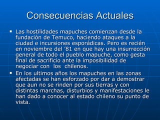 Consecuencias Actuales Las hostilidades mapuches comienzan desde la fundación de Temuco, haciendo ataques a la ciudad e incursiones esporádicas. Pero es recién en noviembre del ’81 en que hay una insurrección general de todo el pueblo mapuche, como gesta final de sacrificio ante la imposibilidad de negociar con  los  chilenos. En los ultimos años los mapuches en las zonas afectadas se han esforzado por dar a demostrar que aun no se rinden por sus tierras y con distintas marchas, disturbios y manifestaciones le han dado a conocer al estado chileno su punto de vista. 