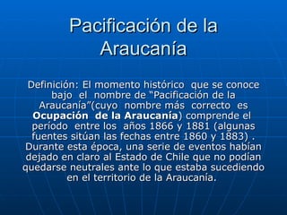 Pacificación de la Araucanía Definición:  El momento histórico  que se conoce bajo  el  nombre de “Pacificación de la Araucanía”(cuyo  nombre más  correcto  es  Ocupación  de la Araucanía ) comprende el  período  entre los  años 1866 y 1881 (algunas fuentes sitúan las fechas entre 1860 y 1883) . Durante esta época, una serie de eventos habían dejado en claro al Estado de Chile que no podían quedarse neutrales ante lo que estaba sucediendo en el territorio de la Araucanía.  