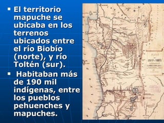 El territorio mapuche se ubicaba en los terrenos ubicados entre el río Biobío (norte), y río Toltén (sur). Habitaban más de 190 mil indígenas, entre los pueblos pehuenches y mapuches.  
