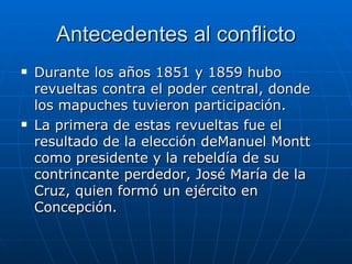 Antecedentes al conflicto Durante los años 1851 y 1859 hubo revueltas contra el poder central, donde los mapuches tuvieron participación. La primera de estas revueltas fue el resultado de la elección deManuel Montt como presidente y la rebeldía de su contrincante perdedor, José María de la Cruz, quien formó un ejército en Concepción. 