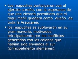 Los mapuches participaron con el ejército sureño, con la esperanza de que una victoria permitiera que el  toqui Mañil quedara como  dueño  de toda la Araucanía. los mapuches se sublevaron en su gran mayoría, motivados principalmente por los conflictos generados con los colonos que habían sido enviados al sur (principalmente alemanes)  