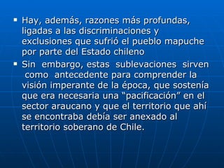 Hay, además, razones más profundas, ligadas a las discriminaciones y exclusiones que sufrió el pueblo mapuche por parte del Estado chileno Sin  embargo, estas  sublevaciones  sirven  como  antecedente para comprender la visión imperante de la época, que sostenía que era necesaria una “pacificación” en el sector araucano y que el territorio que ahí se encontraba debía ser anexado al territorio soberano de Chile.  
