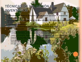 TÉCNICAS DE VALUACIÓN DE INVENTARIOSConceptos importantes en el registro de datos, para la valuación de inventarios: - Mercancías en tránsito Artículos adquiridos pero aún no recibidos en almacén. Se registran en una cuenta de tránsito. - Anticipos a proveedoresAnticipos a proveedores o agentes aduanales a cuenta de pedidos.- Costo de producción: Capacidad de producción no utilizada. Para cuantificar el importe que se cargará al Estado de Resultados, se toma en cuenta la capacidad práctica de producción, volúmenes de producción presupuestados y producción real obtenida Castigo de inventarios. Estimaciones para artículos obsoletos o de poco movimientos.Desperdicios anormales de materia prima, como los que ocurren al iniciar un nuevo proceso. Se envían como pérdida a resultados.Producción en proceso. Los artículos no terminados se valúan en proporción a los diferentes grados de avance de cada uno de los elementos que forman su costo.Artículos terminados. El importe registrado será equivalente al costo de producción  