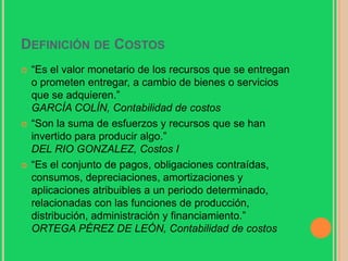 Definición de Costos “Es el valor monetario de los recursos que se entregan o prometen entregar, a cambio de bienes o servicios que se adquieren.”GARCÍA COLÍN, Contabilidad de costos“Son la suma de esfuerzos y recursos que se han invertido para producir algo.”DEL RIO GONZALEZ, Costos I“Es el conjunto de pagos, obligaciones contraídas, consumos, depreciaciones, amortizaciones y aplicaciones atribuibles a un periodo determinado, relacionadas con las funciones de producción, distribución, administración y financiamiento.”ORTEGA PÉREZ DE LEÓN, Contabilidad de costos