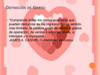 Definición de Gasto“Comprende todos los costos expirados que pueden deducirse de los ingresos. En un sentido más limitado, la palabra gasto se refiere a gastos de operación, de ventas o administrativos, a intereses y a impuestos.”JAMES A. CASHIN, Contabilidad de costos