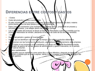 Diferencias entre costos y gastos- CostosCosto del producto o costos inventariablesEl valor monetario de los recursos inherentes a la función de producción; es decir, materia prima directa, mano de obra directa y los cargos indirectos. Estos costos se incorporan a los inventarios de materias primas, producción en proceso y artículos terminados, y se reflejan dentro del Balance General. Los costos totales del producto se llevan al Estado de Resultados cuando y a medida que los productos elaborados se venden, afectando el renglón de costo de los artículos vendidos. - GastosGastos del periodo o gastos no inventariablesSon los que se identifican con intervalos de tiempo y no con los productos elaborados. Se relacionan con las funciones de distribución, administración y financiamiento de la empresa. Estos costos no se incorporan a los inventarios y se llevan al Estado de Resultados a través del renglón de gastos de ventas, gastos de administración y gastos financieros, en el periodo en el cual se incurren. - Costos capitalizablesSon aquellos que se capitalizan como activo fijo o cargos diferidos y después se deprecian o amortizan a medida que se usan o expiran, dando origen a cargos inventariables (costos) o del periodo (gastos).