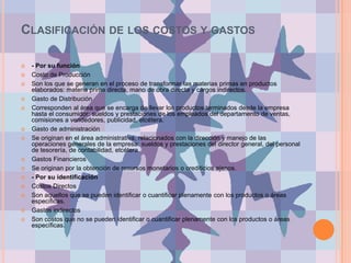Clasificación de los costos y gastos- Por su funciónCosto de Producción Son los que se generan en el proceso de transformar las materias primas en productos elaborados: materia prima directa, mano de obra directa y cargos indirectos. Gasto de Distribución Corresponden al área que se encarga de llevar los productos terminados desde la empresa hasta el consumidor: sueldos y prestaciones de los empleados del departamento de ventas, comisiones a vendedores, publicidad, etcétera. Gasto de administración Se originan en el área administrativa, relacionados con la dirección y manejo de las operaciones generales de la empresa: sueldos y prestaciones del director general, del personal de tesorería, de contabilidad, etcétera. Gastos Financieros Se originan por la obtención de recursos monetarios o crediticios ajenos.- Por su identificaciónCostos Directos Son aquellos que se pueden identificar o cuantificar plenamente con los productos o áreas específicas. Gastos indirectos Son costos que no se pueden identificar o cuantificar plenamente con los productos o áreas específicas.