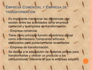 Empresa Comercial y Empresa de transformaciónEs importante mencionar las diferencias que existen entre las actividades de la empresa comercial y la empresa de transformación.- Empresa comercial.Tiene como principal función económica actuar como intermediario, comprando artículos elaborados para posteriormente revenderlos - Empresa de transformación.Se dedica a la adquisición de materias primas para transformarlas y ofrecer un producto a los consumidores, diferente al que la empresa adquirió