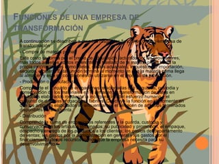 Funciones de una empresa de transformaciónA continuación se describen a grandes rasgos las funciones de una empresa de transformación- Compra de materia prima, Este costo se forma por el precio de adquisición facturado por los proveedores, más todos aquellos costos inherentes al traslado de la materia prima hasta la propia empresa, tales como: fletes, gastos aduanales, impuestos de importación, seguros, etcétera. Esta función termina al momento en que la materia prima llega al almacén y está en condiciones de utilizarse en el proceso de producción.- Producción o manufactura, Comprende el conjunto de erogaciones relacionadas con la guarda, custodia y conservación de los materiales en el almacén; la transformación de éstos en productos elaborados mediante la incorporación del esfuerzo humano y el conjunto de diversas erogaciones fabriles. Concluye la función en el momento en que los artículos elaborados se encuentran en el almacén de artículos terminados disponibles para su venta.- Distribución Comprende la suma de erogaciones referentes a la guarda, custodia y conservación de los artículos terminados; su publicidad y promoción, el empaque, despacho y entrega de los productos a los clientes; los gastos del departamento de ventas; los gastos por la administración en general y los gastos por el financiamiento de los recursos ajenos que la empresa necesita para su desenvolvimiento.