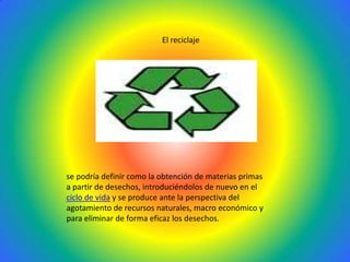 El reciclajese podría definir como la obtención de materias primas a partir de desechos, introduciéndolos de nuevo en el ciclo de vida y se produce ante la perspectiva del agotamiento de recursos naturales, macro económico y para eliminar de forma eficaz los desechos.