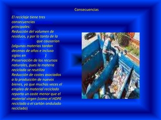 ConsecuenciasEl reciclaje tiene tres consecuencias ecológicas principales:Reducción del volumen de residuos, y por lo tanto de la contaminación que causarían (algunas materias tardan decenas de años e incluso siglos en degradarse) Preservación de los recursos naturales, pues la materia reciclada se reutiliza Reducción de costes asociados a la producción de nuevos bienes, ya que muchas veces el empleo de material reciclado reporta un coste menor que el material virgen (como el HDPE reciclado o el cartón ondulado reciclado) 