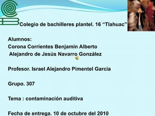 Colegio de bachilleres plantel. 16 “Tlahuac” Alumnos:  Corona Corrientes Benjamin Alberto            Alejandro de Jesús Navarro González Profesor. Israel Alejandro Pimentel García  Grupo. 307  Tema : contaminación auditiva  Fecha de entrega. 10 de octubre del 2010  