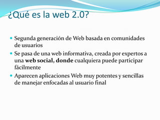 ¿Qué es la web 2.0?Segunda generación de Web basada en comunidades de usuariosSe pasa de una web informativa, creada por expertos a una web social, donde cualquiera puede participar fácilmenteAparecen aplicaciones Web muy potentes y sencillas de manejar enfocadas al usuario final