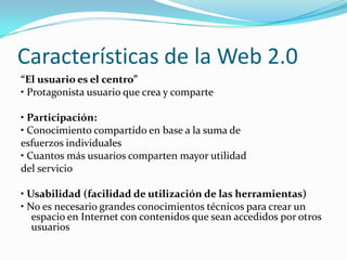 Características de la Web 2.0“El usuario es el centro”• Protagonista usuario que crea y comparte• Participación:• Conocimiento compartido en base a la suma deesfuerzos individuales• Cuantos más usuarios comparten mayor utilidaddel servicio• Usabilidad (facilidad de utilización de las herramientas)• No es necesario grandes conocimientos técnicos para crear un espacio en Internet con contenidos que sean accedidos por otros usuarios