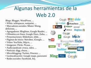 Algunas herramientas de laWeb 2.0Blogs: Blogger, WordPress, …• Wikis: wikispaces, wetpaint, …• Marcadores sociales: Mister-Wong,delicious, …• Agregadores: Bloglines, Google Reader, …• Ofimática en línea: Google Docs, Zoho, …• Presentaciones: Slideshare, slide, …• Páginas de inicio: Netvibes, iGoogle, …• Vídeo: YouTube, blip.tv, …• Imágenes: Flickr, Picasa, …• Audio/podcast: evoca, odeo, …• Noticias: digg, chuza, ..• Microblogging: Twitter, Pownce, …• Geolocalización: Google maps, panorami• Redes sociales: Facebook, hi5
