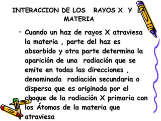 INTERACCION DE LOS  RAYOS X  Y  LA  MATERIA  Cuando un haz de rayos X atraviesa la materia , parte del haz es absorbido y otra parte determina la aparición de una  radiación que se emite en todas las direcciones , denominada  radiación secundaria o dispersa que es originada por el choque de la radiación X primaria con los Átomos de la materia que atraviesa  