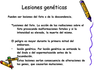 Lesiones genéticas Pueden ser lesiones del feto o de la descendencia. *Lesiones del feto. La acción de las radiaciones sobre el feto provocando malformaciones fetales y si la intensidad es elevada, la muerte del mismo.  El peligro es mayor durante la primera mitad del embarazo. lesión genética. Por lesión genética se entiende la del óvulo o del espermatozoide antes de la fecundación.  Estas lesiones serían consecuencia de alteraciones de los genes, que causarían mutaciones. 
