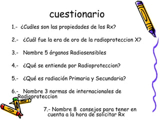 cuestionario 1.-  ¿Cuáles son las propiedades de los Rx? 2.-  ¿Cuál fue la era de oro de la radioproteccion X? 3.-  Nombre 5 órganos Radiosensibles  4.-  ¿Qué se entiende por Radioproteccion? 5.-  ¿Qué es radiación Primaria y Secundaria? 6.-  Nombre 3 normas de internacionales de Radioproteccion 7.- Nombre 8  consejos para tener en cuenta a la hora de solicitar Rx 