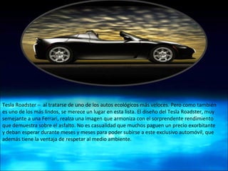 Tesla Roadster –  al tratarse de uno de los autos ecológicos más veloces. Pero como también es uno de los más lindos, se merece un lugar en esta lista. El diseño del Tesla Roadster, muy semejante a una Ferrari, realza una imagen que armoniza con el sorprendente rendimiento que demuestra sobre el asfalto. No es casualidad que muchos paguen un precio exorbitante y deban esperar durante meses y meses para poder subirse a este exclusivo automóvil, que además tiene la ventaja de respetar al medio ambiente. 