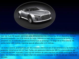 Audi e-Tron Spyder Concept  no es eléctrico, sino más bien un híbrido diesel enchufable. Para su construcción han usado la base del Audi R8 Spyder, pero con unas dimensiones más compactas. Es un deportivo biplaza bastante pequeño, con 4.06 metros de largo. Además es bajo, por la ausencia de techo, y la presencia de un reducido parabrisas frontal que se prolonga a lo largo de la línea lateral. De ancho tiene 1,81 metros, mientras que de altura sólo 1,11 metros. un motor central, acompañado por dos motores eléctricos (en el eje delantero) y las baterías. El propulsor diesel es un V6 3.0 Twin Turbo, con potencia máxima de 300 CV y contundente par motor de 650 Nm, asociado a una caja de cambios de siete marchas con doble embrague. Por sí solos, los motores eléctricos desarrollan una potencia combinada de 88 CV, con par máximo de 352 Nm. 