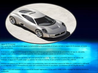 Jaguar CX-75 Concept  Con motivo del 75 aniversario de Jaguar, la marca británica ha presentado en el Salón de París el Jaguar CX-75 Concept, su nuevo vehículo eléctrico. En el exterior, el Jaguar C-X75 Concept es elegante y con líneas que marcan el futuro de los automóviles de lujo. Es más corto, delgado y bajo y el rendimiento es sobresaliente. Está más equilibrado y posee una aerodinámica muy buena.  El motor eléctrico se carga en seis horas, son unas baterías de iones de litio permite una autonomía eléctrica de 110 km. Sin embargo, el Jaguar CX-75 puede cargar las baterías del coche en marcha, lo que aumenta la autonomía a 900 km. Generan una potencia de 195 CV y en cuanto a sus prestaciones, tiene una velocidad máxima de 330km/h y acelera de 0 a 100 km/h en 3.4 segundos. Con la característica de emitir cero emisiones durante el uso urbano. Las emisiones son de 28 g/km de CO2. El Jaguar C-X75 está equipado con un sistema de frenado regenerativo en las cuatro ruedas ayuda a recargar las baterías durante la conducción. 