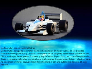 Un Fórmula 1 con un motor eléctrico  Un Fórmula 1 equipado con motor eléctrico ha dado sus primeras vueltas en los circuitos franceses de Magny-Cours y Le Mans, como parte de un proyecto desarrollado durante los dos últimos años por las empresas Formulec y Segula Technologies. Estas dos compañías pretenden llevar el concepto del motor eléctrico hasta la alta competición automovilística, y el primer paso ha sido crear un motor equivalente al de un Fórmula 3, con una autonomía de entre 15 y 25 minutos. 