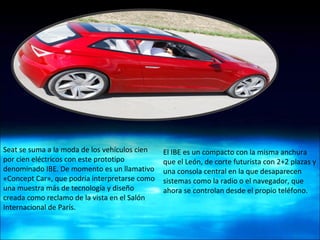 Seat se suma a la moda de los vehículos cien por cien eléctricos con este prototipo denominado IBE. De momento es un llamativo «Concept Car», que podría interpretarse como una muestra más de tecnología y diseño creada como reclamo de la vista en el Salón Internacional de París. El IBE es un compacto con la misma anchura que el León, de corte futurista con 2+2 plazas y una consola central en la que desaparecen sistemas como la radio o el navegador, que ahora se controlan desde el propio teléfono. 