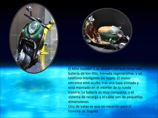 El Mini Scooter E se destaca porque tiene una batería de Ion-litio, frenada regenerativa, y un teléfono inteligente de Apple. El motor eléctrico está oculto tras una tapa pintada y está montado en el interior de la rueda trasera. La batería es muy compacta, y el sistema de recarga y el cable son de pequeñas dimensiones. Una de estas es que yo necesito para el transito de Bogotá  