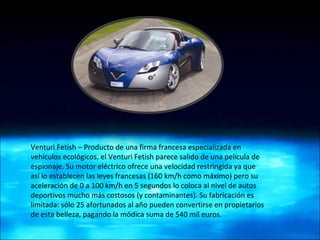 Venturi Fetish – Producto de una firma francesa especializada en vehículos ecológicos, el Venturi Fetish parece salido de una película de espionaje. Su motor eléctrico ofrece una velocidad restringida ya que así lo establecen las leyes francesas (160 km/h como máximo) pero su aceleración de 0 a 100 km/h en 5 segundos lo coloca al nivel de autos deportivos mucho más costosos (y contaminantes). Su fabricación es limitada: sólo 25 afortunados al año pueden convertirse en propietarios de esta belleza, pagando la módica suma de 540 mil euros. 