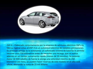 ZAP-X – Elaborado conjuntamente por la empresa de vehículos eléctricos ZAP y la fábrica inglesa Lotus, el ZAP-X es un automóvil eléctrico de notables prestaciones. Su principal ventaja es la autonomía: un sofisticado sistema de baterías le permite recorrer unos 550 kilómetros antes de necesitar una recarga, que se realiza además en un tiempo sumamente rápido (menos de 10 minutos). Su potente motor de 644 caballos de fuerza le otorga una velocidad máxima de 250 kilómetros por hora. Se pueden hacer reservas de este modelo en el sitio web oficial, abonando la suma de 25 mil dólares. 
