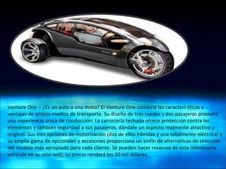 Venture One – ¿Es un auto o una moto? El Venture One combina las caracterí­sticas y ventajas de ambos medios de transporte. Su diseño de tres ruedas y dos pasajeros promete una experiencia única de conducción. La carrocería techada ofrece protección contra los elementos y también seguridad a sus pasajeros, dándole un aspecto realmente atractivo y original. Sus tres opciones de motorización (dos de ellas híbridas y una totalmente eléctrica) y su amplia gama de opcionales y accesorios proporciona un sinfín de alternativas de selección del modelo más apropiado para cada cliente. Se pueden hacer reservas de este interesante vehículo en su sitio web; su precio rondará los 20 mil dólares. 
