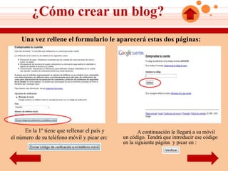 ¿Cómo crear un blog?
    Una vez rellene el formulario le aparecerá estas dos páginas:




      En la 1º tiene que rellenar el país y          A continuación le llegará a su móvil
el número de su teléfono móvil y picar en:    un código. Tendrá que introducir ese código
                                              en la siguiente página y picar en :
 