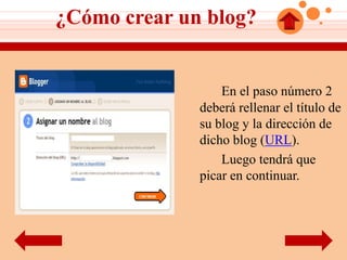 ¿Cómo crear un blog?


                  En el paso número 2
              deberá rellenar el título de
              su blog y la dirección de
              dicho blog (URL).
                  Luego tendrá que
              picar en continuar.
 