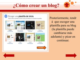 ¿Cómo crear un blog?

               Posteriormente, tendr
                 á que escoger una
               plantilla para su blog
                 (la plantilla puede
                   cambiarse más
                adelante) y picar en
                      continuar.
 