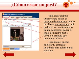 ¿Cómo crear un post?

                    Para crear un post
              tenemos que pulsar en
              creación de entradas y dentro
              de ella en nueva entrada; ahí
              podemos ver un formulario
              donde deberemos poner él
              título de nuestro post y
              debajo el artículo que
              queremos redactar .
                    Finalmente, puedes
              publicar tu entrada o
              guardarlo para editarlo más
              adelante.
 