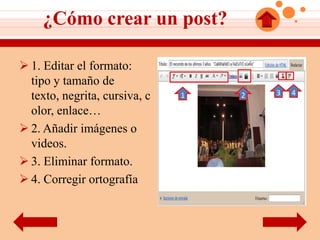 ¿Cómo crear un post?

 1. Editar el formato:
  tipo y tamaño de
                                       3   4
  texto, negrita, cursiva, c   1   2

  olor, enlace…
 2. Añadir imágenes o
  videos.
 3. Eliminar formato.
 4. Corregir ortografía
 
