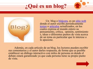 ¿Qué es un blog?

                                 Un blog o bitácora, es un sitio web
                           donde el autor escribe periódicamente
                           textos o artículos actualizados, en los
                           cuales expresa al mundo entero su
                           pensamiento, crítica, opinión, sentimiento
                           s, ideas o diferentes puntos de vista acerca
                           de un tema en particular que le interese o
                           le apasione.

     Además, en cada artículo de un blog, los lectores pueden escribir
sus comentarios y el autor darles respuesta, de forma que es posible
establecer un diálogo interactivo con miles de persona en donde el
debate estará garantizado ya que cada persona tiene su propio punto
de vista.
 