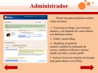 Administrador
            Desde este panel podemos realizar
      varias acciones:

       Crear nuevos blogs, con el mismo
      usuario, y así disponer de varios diarios
      con diferentes temas.
       Editar vuestro Blog.
       Modificar el perfil de
      usuario, cambiar la contraseña de
      acceso, cambiar el idioma e incluso
      añadir una foto a vuestro perfil.
       Activar el servicio Adsense de Google
      para ganar dinero con el blog.
 