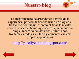 Nuestro blog

   La mejor manera de aprender es a través de la
experiencia, por eso hemos realizado un blog en el
 transcurso del trabajo. Y como el final de nuestra
carrera se acerca, hemos querido reflejar en nuestro
    blog el recorrido de estos tres últimos años.
 Invitamos a todos a visitarlo y comentar vuestras
                propias experiencias.
    http://yareliycarina.blogspot.com/
 