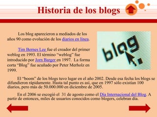 Historia de los blogs

      Los blog aparecieron a mediados de los
años 90 como evolución de los diarios en línea.

       Tim Bernes Lee fue el creador del primer
weblog en 1993. El término “weblog” fue
introducido por Jorn Barger en 1997. La forma
corta “Blog” fue acuñado por Peter Merholz en
1999.
      El “boom” de los blogs tuvo lugar en el año 2002. Desde esa fecha los blogs se
difundieron rápidamente. Hasta tal punto es así, que en 1997 sólo existían 100
diarios, pero más de 50.000.000 en diciembre de 2005.
      En el 2006 se escogió el 31 de agosto como el Día Internacional del Blog. A
partir de entonces, miles de usuarios conocidos como blogers, celebran día.
 