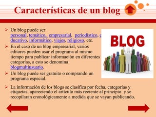 Características de un blog
 Un blog puede ser
  personal, temático, empresarial, periodístico, e
  ducativo, informático, viajes, religioso, etc.
 En el caso de un blog empresarial, varios
  editores pueden usar el programa al mismo
  tiempo para publicar información en diferentes
  categorías, a esto se denomina
  blogmultiusuario.
 Un blog puede ser gratuito o comprando un
  programa especial.
 La información de los blogs se clasifica por fecha, categorías y
  etiquetas, apareciendo el artículo más reciente al principio y se
  recopilaran cronológicamente a medida que se vayan publicando.
 