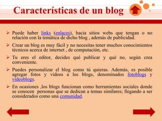 Características de un blog

 Puede haber links (enlaces), hacia sitios webs que tengan o no
  relación con la temática de dicho blog , además de publicidad.
 Crear un blog es muy fácil y no necesitas tener muchos conocimientos
  técnicos acerca de internet , de computación, etc.
 Tu eres el editor, decides qué publicar y qué no, según crea
  conveniente.
 Puedes personalizar el blog como tú quieras. Además, es posible
  agregar fotos y videos a los blogs, denominados fotoblogs y
  videoblogs.
 En ocasiones ,los blogs funcionan como herramientas sociales donde
  se conocen personas que se dedican a temas similares; llegando a ser
  considerados como una comunidad.
 